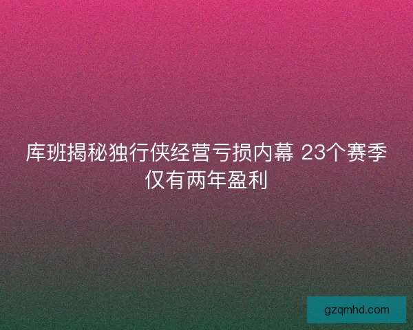 库班揭秘独行侠经营亏损内幕 23个赛季仅有两年盈利