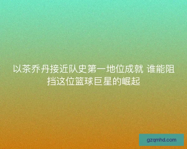 以茶乔丹接近队史第一地位成就 谁能阻挡这位篮球巨星的崛起
