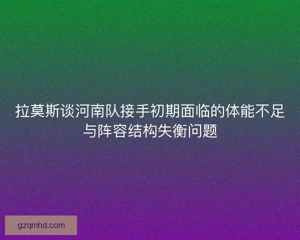 拉莫斯谈河南队接手初期面临的体能不足与阵容结构失衡问题 拉莫斯谈河南队接手初期面临的体能不足与阵容结构失衡问题
