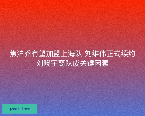 焦泊乔有望加盟上海队 刘维伟正式续约刘晓宇离队成关键因素
