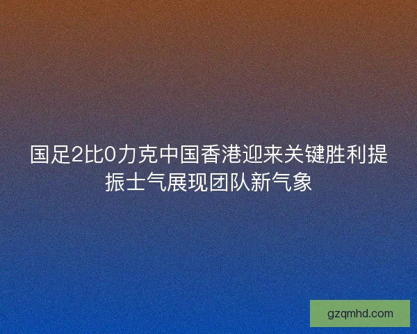 国足2比0力克中国香港迎来关键胜利提振士气展现团队新气象 国足2比0力克中国香港迎来关键胜利提振士气展现团队新气象