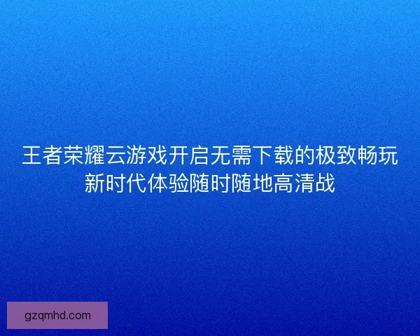 王者荣耀云游戏开启无需下载的极致畅玩新时代体验随时随地高清战