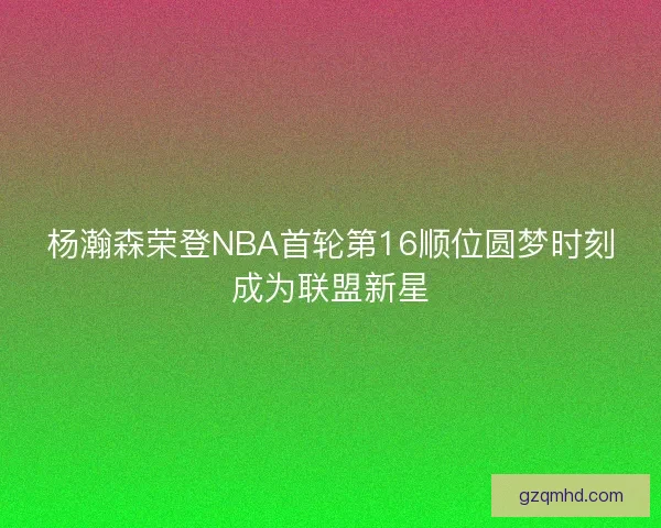 杨瀚森荣登NBA首轮第16顺位圆梦时刻成为联盟新星