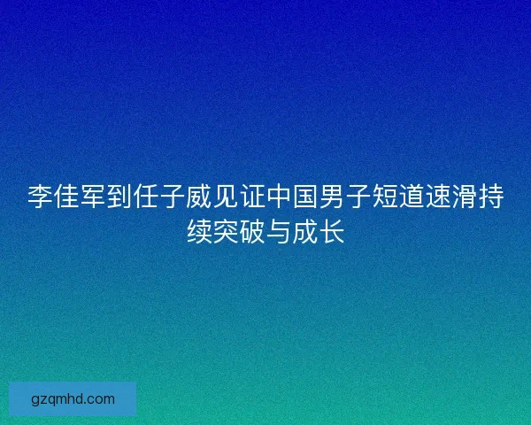 李佳军到任子威见证中国男子短道速滑持续突破与成长